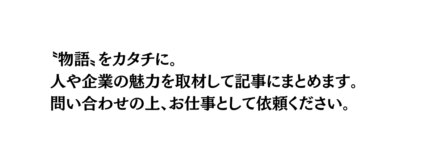 物語 をカタチに 人や企業の魅力を取材して記事にまとめます 問い合わせの上 お仕事として依頼ください